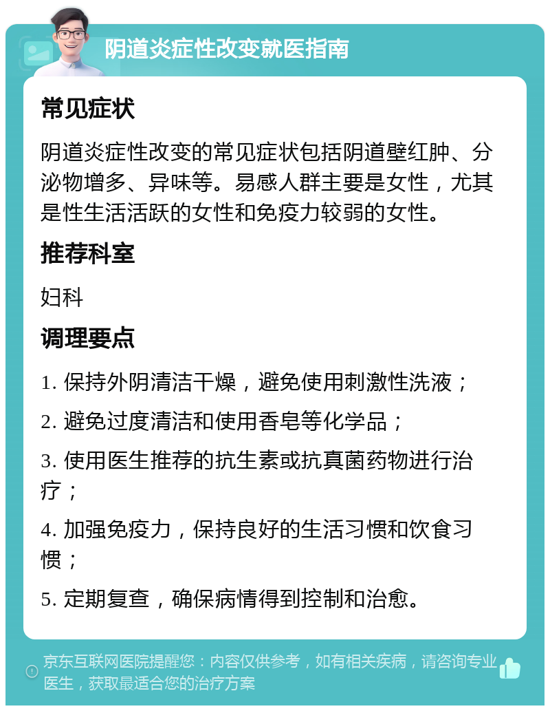 阴道炎症性改变就医指南 常见症状 阴道炎症性改变的常见症状包括阴道壁红肿、分泌物增多、异味等。易感人群主要是女性，尤其是性生活活跃的女性和免疫力较弱的女性。 推荐科室 妇科 调理要点 1. 保持外阴清洁干燥，避免使用刺激性洗液； 2. 避免过度清洁和使用香皂等化学品； 3. 使用医生推荐的抗生素或抗真菌药物进行治疗； 4. 加强免疫力，保持良好的生活习惯和饮食习惯； 5. 定期复查，确保病情得到控制和治愈。