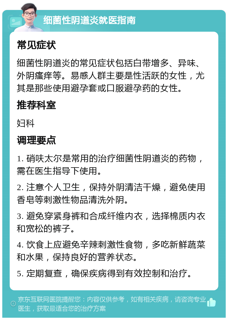 细菌性阴道炎就医指南 常见症状 细菌性阴道炎的常见症状包括白带增多、异味、外阴瘙痒等。易感人群主要是性活跃的女性，尤其是那些使用避孕套或口服避孕药的女性。 推荐科室 妇科 调理要点 1. 硝呋太尔是常用的治疗细菌性阴道炎的药物，需在医生指导下使用。 2. 注意个人卫生，保持外阴清洁干燥，避免使用香皂等刺激性物品清洗外阴。 3. 避免穿紧身裤和合成纤维内衣，选择棉质内衣和宽松的裤子。 4. 饮食上应避免辛辣刺激性食物，多吃新鲜蔬菜和水果，保持良好的营养状态。 5. 定期复查，确保疾病得到有效控制和治疗。