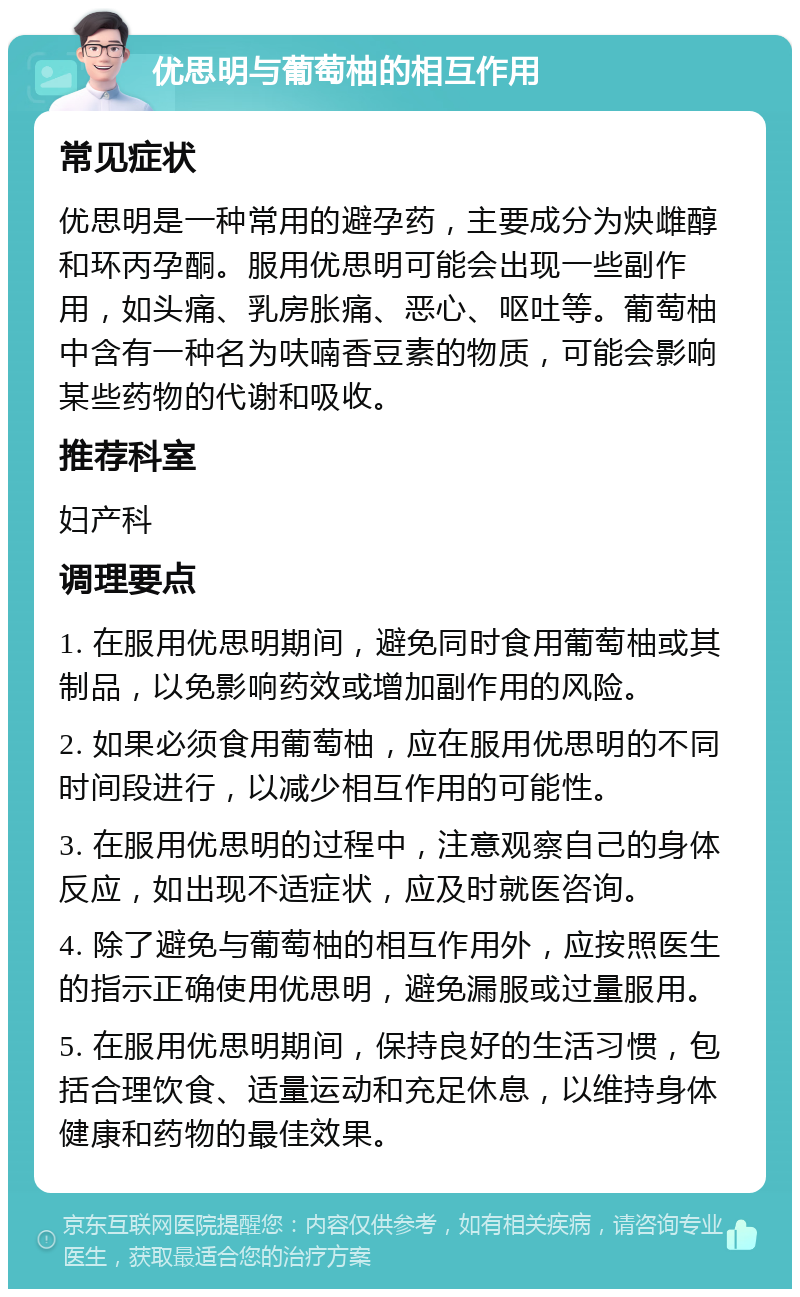 优思明与葡萄柚的相互作用 常见症状 优思明是一种常用的避孕药，主要成分为炔雌醇和环丙孕酮。服用优思明可能会出现一些副作用，如头痛、乳房胀痛、恶心、呕吐等。葡萄柚中含有一种名为呋喃香豆素的物质，可能会影响某些药物的代谢和吸收。 推荐科室 妇产科 调理要点 1. 在服用优思明期间，避免同时食用葡萄柚或其制品，以免影响药效或增加副作用的风险。 2. 如果必须食用葡萄柚，应在服用优思明的不同时间段进行，以减少相互作用的可能性。 3. 在服用优思明的过程中，注意观察自己的身体反应，如出现不适症状，应及时就医咨询。 4. 除了避免与葡萄柚的相互作用外，应按照医生的指示正确使用优思明，避免漏服或过量服用。 5. 在服用优思明期间，保持良好的生活习惯，包括合理饮食、适量运动和充足休息，以维持身体健康和药物的最佳效果。