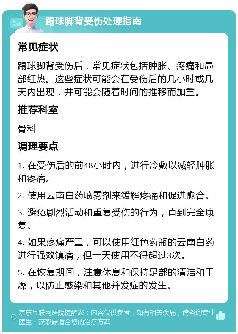 踢球脚背受伤处理指南 常见症状 踢球脚背受伤后，常见症状包括肿胀、疼痛和局部红热。这些症状可能会在受伤后的几小时或几天内出现，并可能会随着时间的推移而加重。 推荐科室 骨科 调理要点 1. 在受伤后的前48小时内，进行冷敷以减轻肿胀和疼痛。 2. 使用云南白药喷雾剂来缓解疼痛和促进愈合。 3. 避免剧烈活动和重复受伤的行为，直到完全康复。 4. 如果疼痛严重，可以使用红色药瓶的云南白药进行强效镇痛，但一天使用不得超过3次。 5. 在恢复期间，注意休息和保持足部的清洁和干燥，以防止感染和其他并发症的发生。