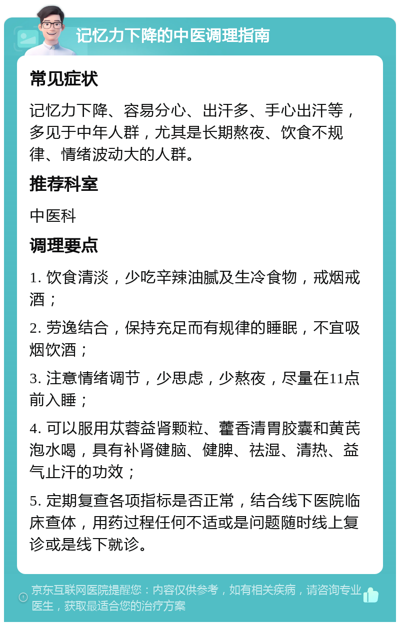 记忆力下降的中医调理指南 常见症状 记忆力下降、容易分心、出汗多、手心出汗等，多见于中年人群，尤其是长期熬夜、饮食不规律、情绪波动大的人群。 推荐科室 中医科 调理要点 1. 饮食清淡，少吃辛辣油腻及生冷食物，戒烟戒酒； 2. 劳逸结合，保持充足而有规律的睡眠，不宜吸烟饮酒； 3. 注意情绪调节，少思虑，少熬夜，尽量在11点前入睡； 4. 可以服用苁蓉益肾颗粒、藿香清胃胶囊和黄芪泡水喝，具有补肾健脑、健脾、祛湿、清热、益气止汗的功效； 5. 定期复查各项指标是否正常，结合线下医院临床查体，用药过程任何不适或是问题随时线上复诊或是线下就诊。