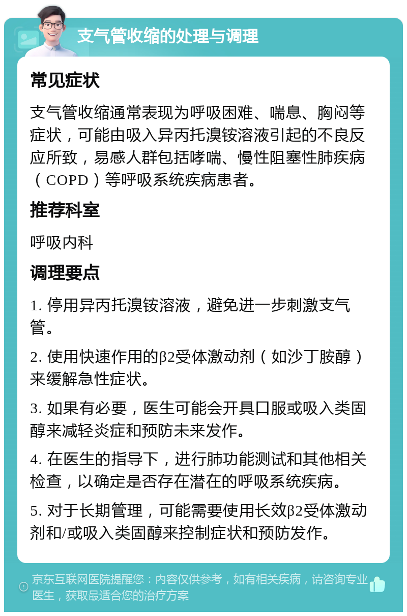 支气管收缩的处理与调理 常见症状 支气管收缩通常表现为呼吸困难、喘息、胸闷等症状，可能由吸入异丙托溴铵溶液引起的不良反应所致，易感人群包括哮喘、慢性阻塞性肺疾病（COPD）等呼吸系统疾病患者。 推荐科室 呼吸内科 调理要点 1. 停用异丙托溴铵溶液，避免进一步刺激支气管。 2. 使用快速作用的β2受体激动剂（如沙丁胺醇）来缓解急性症状。 3. 如果有必要，医生可能会开具口服或吸入类固醇来减轻炎症和预防未来发作。 4. 在医生的指导下，进行肺功能测试和其他相关检查，以确定是否存在潜在的呼吸系统疾病。 5. 对于长期管理，可能需要使用长效β2受体激动剂和/或吸入类固醇来控制症状和预防发作。