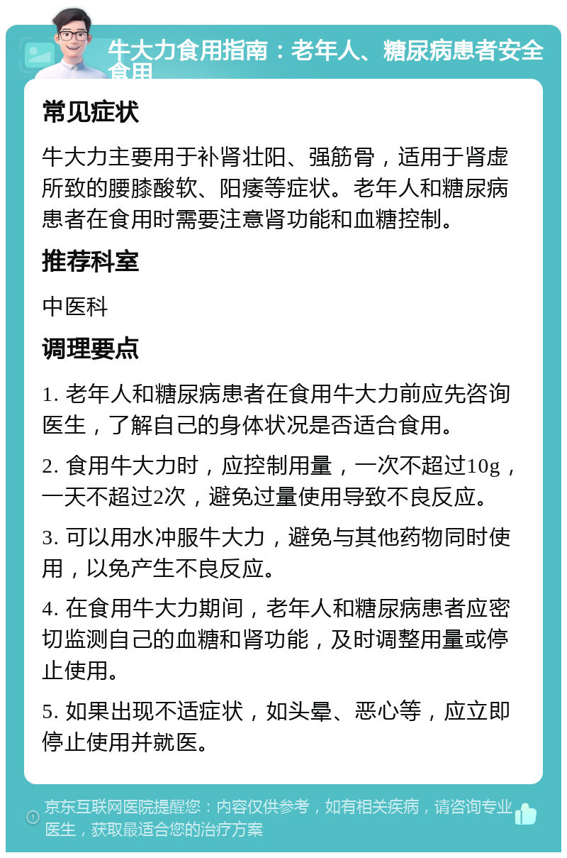 牛大力食用指南：老年人、糖尿病患者安全食用 常见症状 牛大力主要用于补肾壮阳、强筋骨，适用于肾虚所致的腰膝酸软、阳痿等症状。老年人和糖尿病患者在食用时需要注意肾功能和血糖控制。 推荐科室 中医科 调理要点 1. 老年人和糖尿病患者在食用牛大力前应先咨询医生，了解自己的身体状况是否适合食用。 2. 食用牛大力时，应控制用量，一次不超过10g，一天不超过2次，避免过量使用导致不良反应。 3. 可以用水冲服牛大力，避免与其他药物同时使用，以免产生不良反应。 4. 在食用牛大力期间，老年人和糖尿病患者应密切监测自己的血糖和肾功能，及时调整用量或停止使用。 5. 如果出现不适症状，如头晕、恶心等，应立即停止使用并就医。