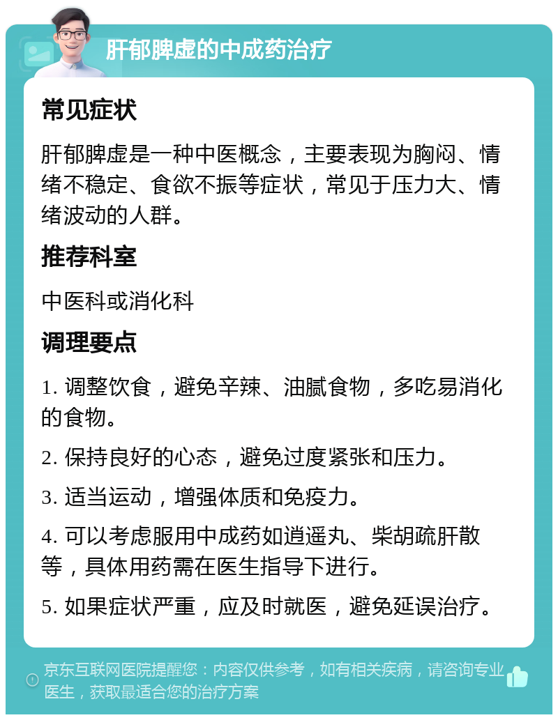 肝郁脾虚的中成药治疗 常见症状 肝郁脾虚是一种中医概念，主要表现为胸闷、情绪不稳定、食欲不振等症状，常见于压力大、情绪波动的人群。 推荐科室 中医科或消化科 调理要点 1. 调整饮食，避免辛辣、油腻食物，多吃易消化的食物。 2. 保持良好的心态，避免过度紧张和压力。 3. 适当运动，增强体质和免疫力。 4. 可以考虑服用中成药如逍遥丸、柴胡疏肝散等，具体用药需在医生指导下进行。 5. 如果症状严重，应及时就医，避免延误治疗。