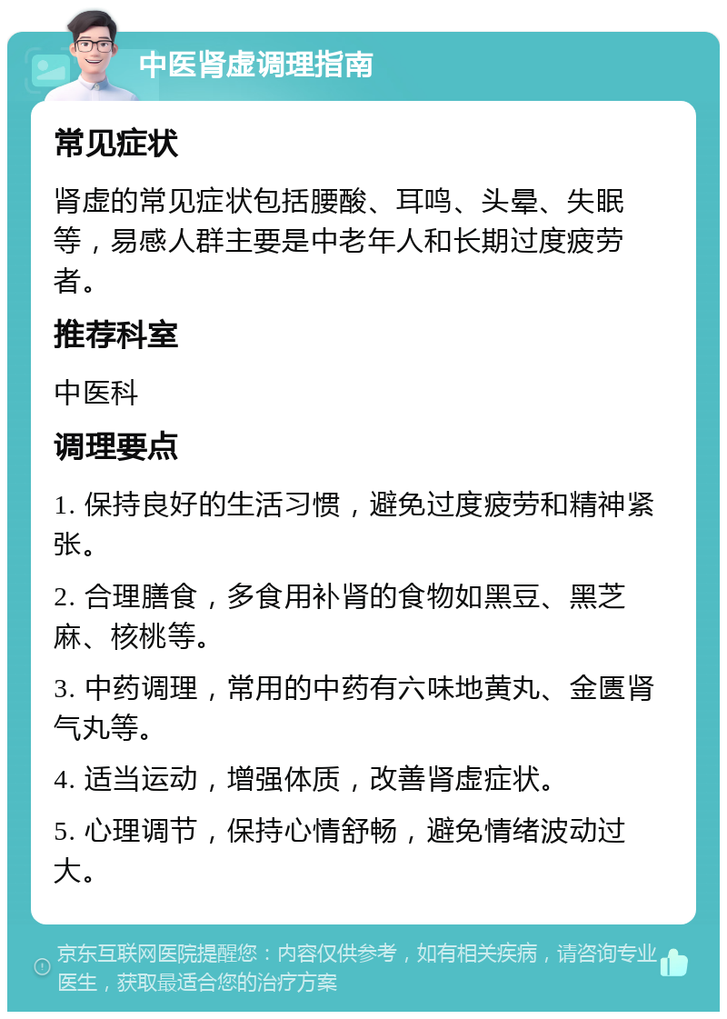 中医肾虚调理指南 常见症状 肾虚的常见症状包括腰酸、耳鸣、头晕、失眠等，易感人群主要是中老年人和长期过度疲劳者。 推荐科室 中医科 调理要点 1. 保持良好的生活习惯，避免过度疲劳和精神紧张。 2. 合理膳食，多食用补肾的食物如黑豆、黑芝麻、核桃等。 3. 中药调理，常用的中药有六味地黄丸、金匮肾气丸等。 4. 适当运动，增强体质，改善肾虚症状。 5. 心理调节，保持心情舒畅，避免情绪波动过大。