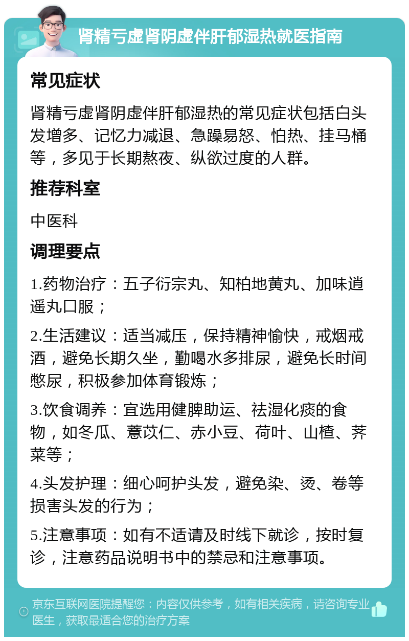 肾精亏虚肾阴虚伴肝郁湿热就医指南 常见症状 肾精亏虚肾阴虚伴肝郁湿热的常见症状包括白头发增多、记忆力减退、急躁易怒、怕热、挂马桶等，多见于长期熬夜、纵欲过度的人群。 推荐科室 中医科 调理要点 1.药物治疗：五子衍宗丸、知柏地黄丸、加味逍遥丸口服； 2.生活建议：适当减压，保持精神愉快，戒烟戒酒，避免长期久坐，勤喝水多排尿，避免长时间憋尿，积极参加体育锻炼； 3.饮食调养：宜选用健脾助运、祛湿化痰的食物，如冬瓜、薏苡仁、赤小豆、荷叶、山楂、荠菜等； 4.头发护理：细心呵护头发，避免染、烫、卷等损害头发的行为； 5.注意事项：如有不适请及时线下就诊，按时复诊，注意药品说明书中的禁忌和注意事项。