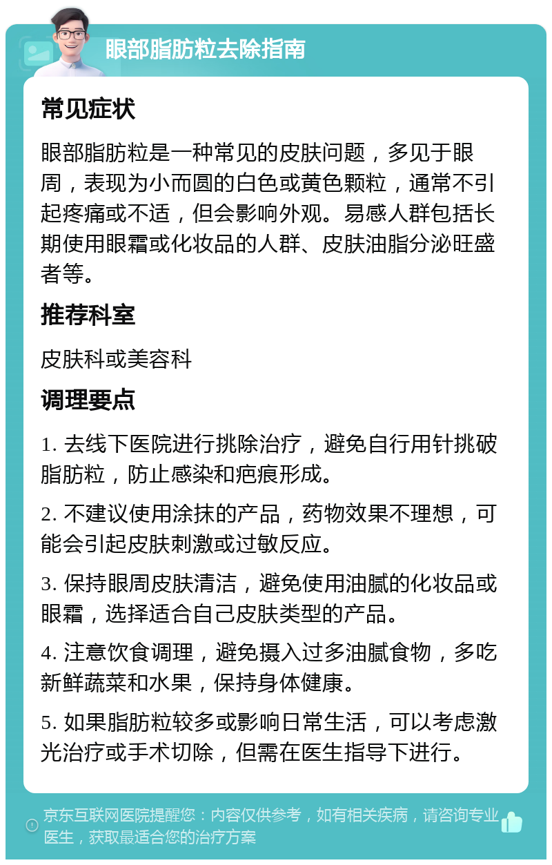 眼部脂肪粒去除指南 常见症状 眼部脂肪粒是一种常见的皮肤问题，多见于眼周，表现为小而圆的白色或黄色颗粒，通常不引起疼痛或不适，但会影响外观。易感人群包括长期使用眼霜或化妆品的人群、皮肤油脂分泌旺盛者等。 推荐科室 皮肤科或美容科 调理要点 1. 去线下医院进行挑除治疗，避免自行用针挑破脂肪粒，防止感染和疤痕形成。 2. 不建议使用涂抹的产品，药物效果不理想，可能会引起皮肤刺激或过敏反应。 3. 保持眼周皮肤清洁，避免使用油腻的化妆品或眼霜，选择适合自己皮肤类型的产品。 4. 注意饮食调理，避免摄入过多油腻食物，多吃新鲜蔬菜和水果，保持身体健康。 5. 如果脂肪粒较多或影响日常生活，可以考虑激光治疗或手术切除，但需在医生指导下进行。