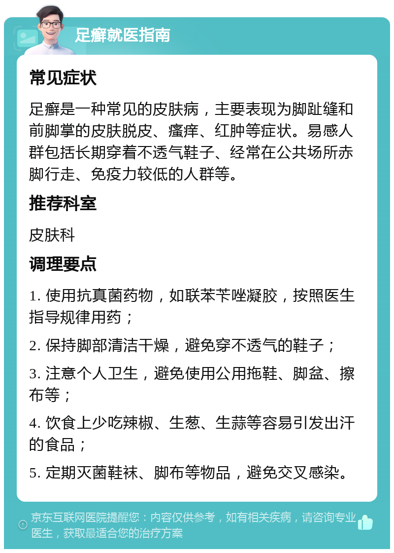 足癣就医指南 常见症状 足癣是一种常见的皮肤病，主要表现为脚趾缝和前脚掌的皮肤脱皮、瘙痒、红肿等症状。易感人群包括长期穿着不透气鞋子、经常在公共场所赤脚行走、免疫力较低的人群等。 推荐科室 皮肤科 调理要点 1. 使用抗真菌药物，如联苯苄唑凝胶，按照医生指导规律用药； 2. 保持脚部清洁干燥，避免穿不透气的鞋子； 3. 注意个人卫生，避免使用公用拖鞋、脚盆、擦布等； 4. 饮食上少吃辣椒、生葱、生蒜等容易引发出汗的食品； 5. 定期灭菌鞋袜、脚布等物品，避免交叉感染。