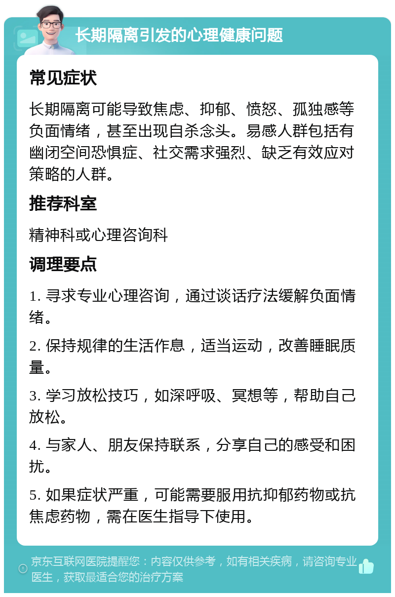 长期隔离引发的心理健康问题 常见症状 长期隔离可能导致焦虑、抑郁、愤怒、孤独感等负面情绪，甚至出现自杀念头。易感人群包括有幽闭空间恐惧症、社交需求强烈、缺乏有效应对策略的人群。 推荐科室 精神科或心理咨询科 调理要点 1. 寻求专业心理咨询，通过谈话疗法缓解负面情绪。 2. 保持规律的生活作息，适当运动，改善睡眠质量。 3. 学习放松技巧，如深呼吸、冥想等，帮助自己放松。 4. 与家人、朋友保持联系，分享自己的感受和困扰。 5. 如果症状严重，可能需要服用抗抑郁药物或抗焦虑药物，需在医生指导下使用。