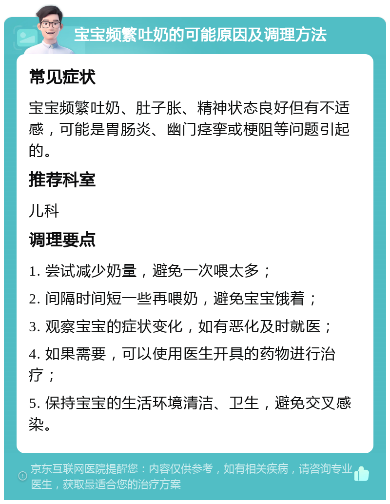 宝宝频繁吐奶的可能原因及调理方法 常见症状 宝宝频繁吐奶、肚子胀、精神状态良好但有不适感，可能是胃肠炎、幽门痉挛或梗阻等问题引起的。 推荐科室 儿科 调理要点 1. 尝试减少奶量，避免一次喂太多； 2. 间隔时间短一些再喂奶，避免宝宝饿着； 3. 观察宝宝的症状变化，如有恶化及时就医； 4. 如果需要，可以使用医生开具的药物进行治疗； 5. 保持宝宝的生活环境清洁、卫生，避免交叉感染。