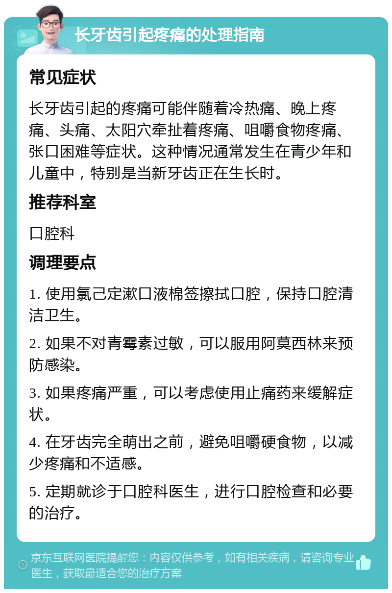 长牙齿引起疼痛的处理指南 常见症状 长牙齿引起的疼痛可能伴随着冷热痛、晚上疼痛、头痛、太阳穴牵扯着疼痛、咀嚼食物疼痛、张口困难等症状。这种情况通常发生在青少年和儿童中，特别是当新牙齿正在生长时。 推荐科室 口腔科 调理要点 1. 使用氯己定漱口液棉签擦拭口腔，保持口腔清洁卫生。 2. 如果不对青霉素过敏，可以服用阿莫西林来预防感染。 3. 如果疼痛严重，可以考虑使用止痛药来缓解症状。 4. 在牙齿完全萌出之前，避免咀嚼硬食物，以减少疼痛和不适感。 5. 定期就诊于口腔科医生，进行口腔检查和必要的治疗。