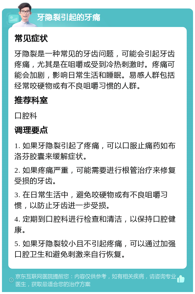 牙隐裂引起的牙痛 常见症状 牙隐裂是一种常见的牙齿问题，可能会引起牙齿疼痛，尤其是在咀嚼或受到冷热刺激时。疼痛可能会加剧，影响日常生活和睡眠。易感人群包括经常咬硬物或有不良咀嚼习惯的人群。 推荐科室 口腔科 调理要点 1. 如果牙隐裂引起了疼痛，可以口服止痛药如布洛芬胶囊来缓解症状。 2. 如果疼痛严重，可能需要进行根管治疗来修复受损的牙齿。 3. 在日常生活中，避免咬硬物或有不良咀嚼习惯，以防止牙齿进一步受损。 4. 定期到口腔科进行检查和清洁，以保持口腔健康。 5. 如果牙隐裂较小且不引起疼痛，可以通过加强口腔卫生和避免刺激来自行恢复。