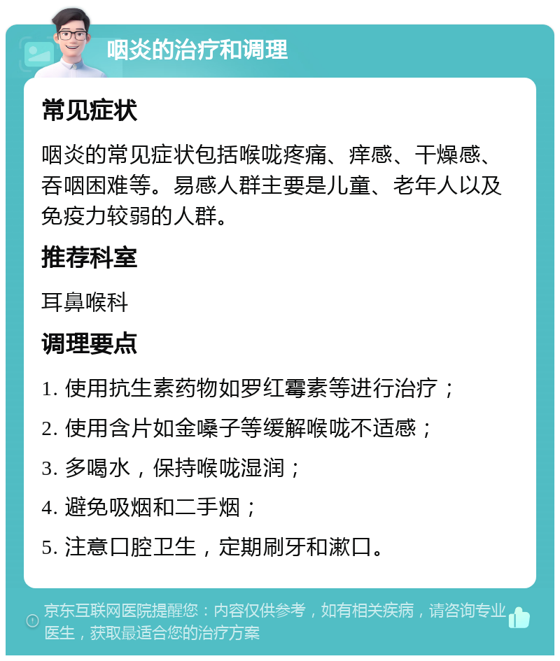 咽炎的治疗和调理 常见症状 咽炎的常见症状包括喉咙疼痛、痒感、干燥感、吞咽困难等。易感人群主要是儿童、老年人以及免疫力较弱的人群。 推荐科室 耳鼻喉科 调理要点 1. 使用抗生素药物如罗红霉素等进行治疗； 2. 使用含片如金嗓子等缓解喉咙不适感； 3. 多喝水，保持喉咙湿润； 4. 避免吸烟和二手烟； 5. 注意口腔卫生，定期刷牙和漱口。