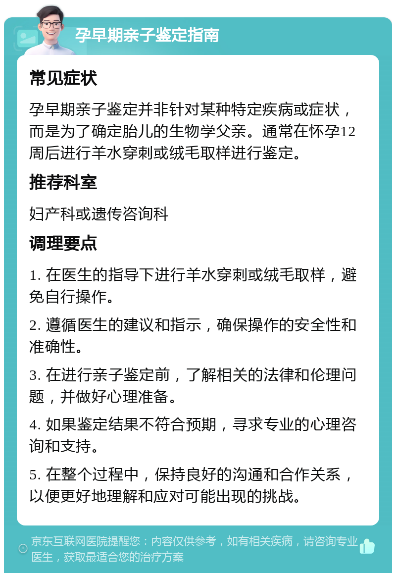 孕早期亲子鉴定指南 常见症状 孕早期亲子鉴定并非针对某种特定疾病或症状，而是为了确定胎儿的生物学父亲。通常在怀孕12周后进行羊水穿刺或绒毛取样进行鉴定。 推荐科室 妇产科或遗传咨询科 调理要点 1. 在医生的指导下进行羊水穿刺或绒毛取样，避免自行操作。 2. 遵循医生的建议和指示，确保操作的安全性和准确性。 3. 在进行亲子鉴定前，了解相关的法律和伦理问题，并做好心理准备。 4. 如果鉴定结果不符合预期，寻求专业的心理咨询和支持。 5. 在整个过程中，保持良好的沟通和合作关系，以便更好地理解和应对可能出现的挑战。