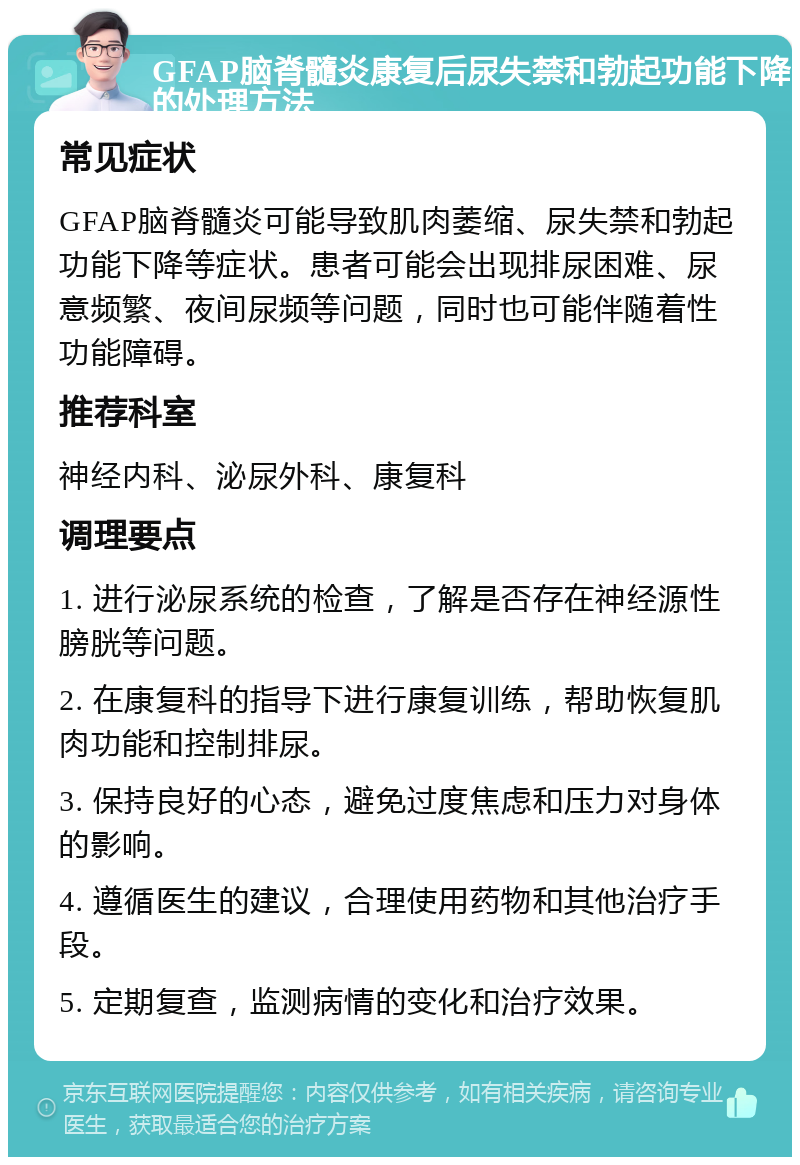 GFAP脑脊髓炎康复后尿失禁和勃起功能下降的处理方法 常见症状 GFAP脑脊髓炎可能导致肌肉萎缩、尿失禁和勃起功能下降等症状。患者可能会出现排尿困难、尿意频繁、夜间尿频等问题，同时也可能伴随着性功能障碍。 推荐科室 神经内科、泌尿外科、康复科 调理要点 1. 进行泌尿系统的检查，了解是否存在神经源性膀胱等问题。 2. 在康复科的指导下进行康复训练，帮助恢复肌肉功能和控制排尿。 3. 保持良好的心态，避免过度焦虑和压力对身体的影响。 4. 遵循医生的建议，合理使用药物和其他治疗手段。 5. 定期复查，监测病情的变化和治疗效果。