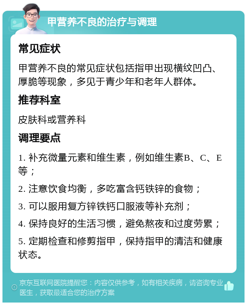 甲营养不良的治疗与调理 常见症状 甲营养不良的常见症状包括指甲出现横纹凹凸、厚脆等现象，多见于青少年和老年人群体。 推荐科室 皮肤科或营养科 调理要点 1. 补充微量元素和维生素，例如维生素B、C、E等； 2. 注意饮食均衡，多吃富含钙铁锌的食物； 3. 可以服用复方锌铁钙口服液等补充剂； 4. 保持良好的生活习惯，避免熬夜和过度劳累； 5. 定期检查和修剪指甲，保持指甲的清洁和健康状态。