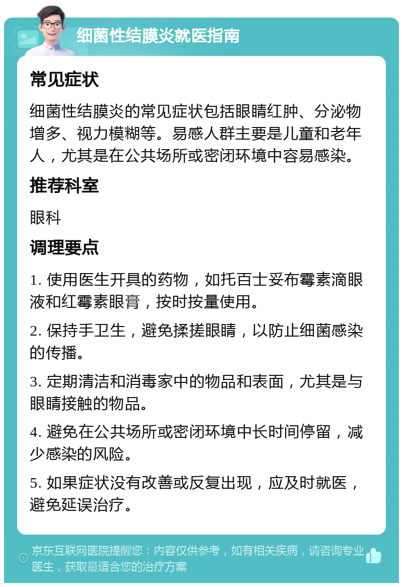 细菌性结膜炎就医指南 常见症状 细菌性结膜炎的常见症状包括眼睛红肿、分泌物增多、视力模糊等。易感人群主要是儿童和老年人，尤其是在公共场所或密闭环境中容易感染。 推荐科室 眼科 调理要点 1. 使用医生开具的药物，如托百士妥布霉素滴眼液和红霉素眼膏，按时按量使用。 2. 保持手卫生，避免揉搓眼睛，以防止细菌感染的传播。 3. 定期清洁和消毒家中的物品和表面，尤其是与眼睛接触的物品。 4. 避免在公共场所或密闭环境中长时间停留，减少感染的风险。 5. 如果症状没有改善或反复出现，应及时就医，避免延误治疗。