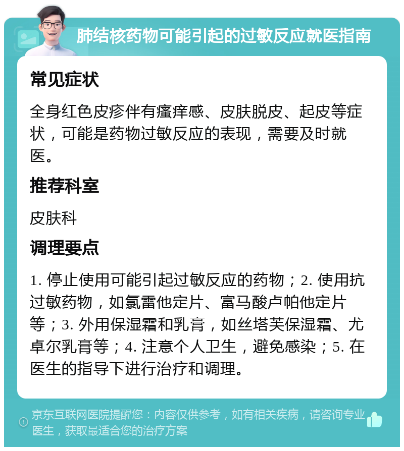 肺结核药物可能引起的过敏反应就医指南 常见症状 全身红色皮疹伴有瘙痒感、皮肤脱皮、起皮等症状，可能是药物过敏反应的表现，需要及时就医。 推荐科室 皮肤科 调理要点 1. 停止使用可能引起过敏反应的药物；2. 使用抗过敏药物，如氯雷他定片、富马酸卢帕他定片等；3. 外用保湿霜和乳膏，如丝塔芙保湿霜、尤卓尔乳膏等；4. 注意个人卫生，避免感染；5. 在医生的指导下进行治疗和调理。