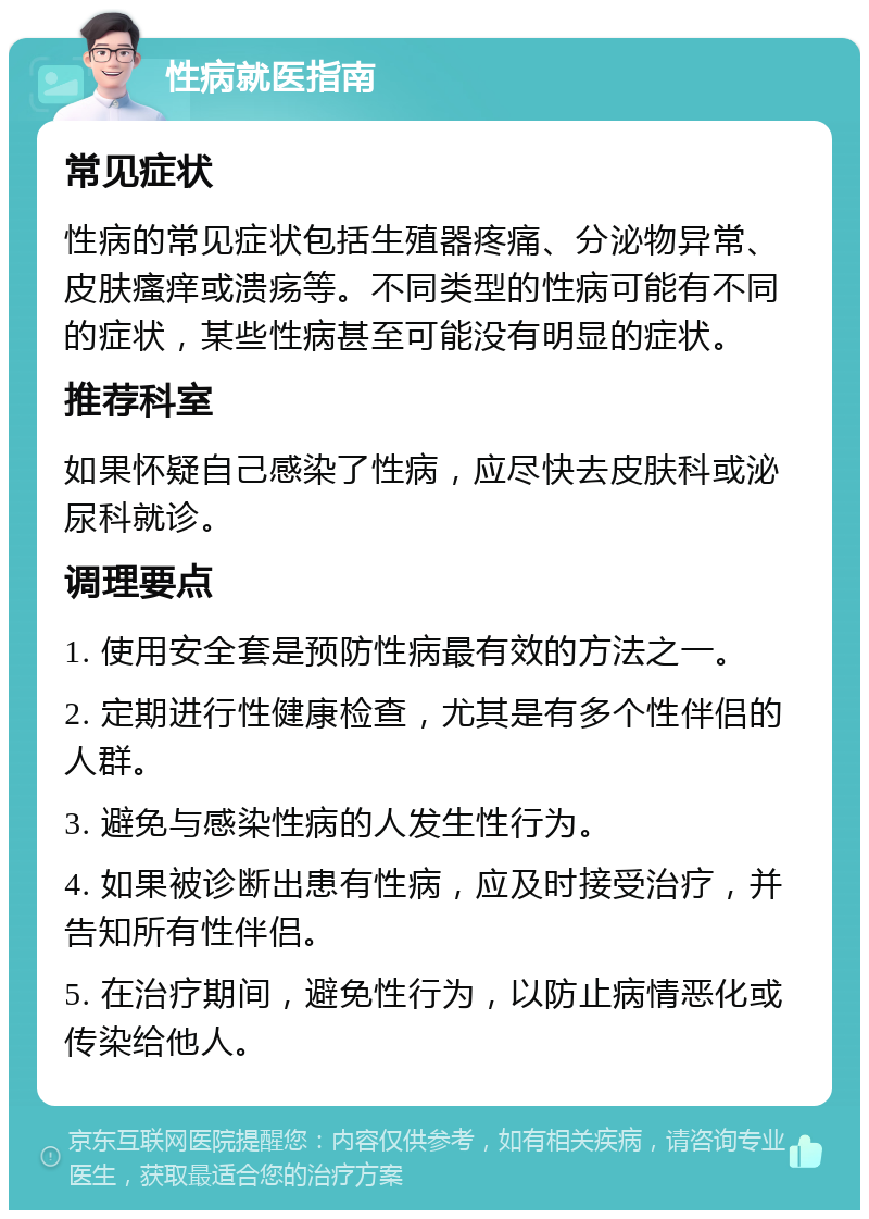 性病就医指南 常见症状 性病的常见症状包括生殖器疼痛、分泌物异常、皮肤瘙痒或溃疡等。不同类型的性病可能有不同的症状，某些性病甚至可能没有明显的症状。 推荐科室 如果怀疑自己感染了性病，应尽快去皮肤科或泌尿科就诊。 调理要点 1. 使用安全套是预防性病最有效的方法之一。 2. 定期进行性健康检查，尤其是有多个性伴侣的人群。 3. 避免与感染性病的人发生性行为。 4. 如果被诊断出患有性病，应及时接受治疗，并告知所有性伴侣。 5. 在治疗期间，避免性行为，以防止病情恶化或传染给他人。