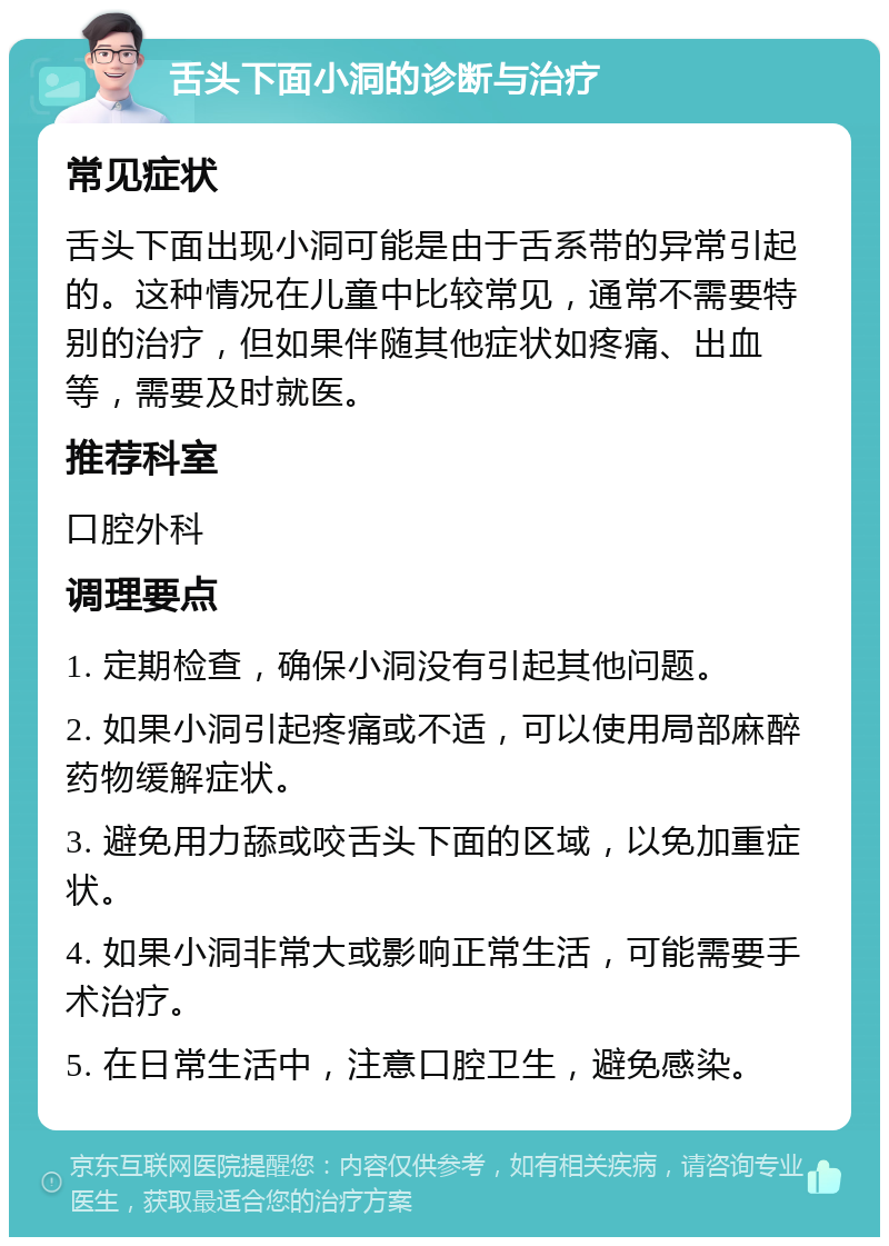 舌头下面小洞的诊断与治疗 常见症状 舌头下面出现小洞可能是由于舌系带的异常引起的。这种情况在儿童中比较常见，通常不需要特别的治疗，但如果伴随其他症状如疼痛、出血等，需要及时就医。 推荐科室 口腔外科 调理要点 1. 定期检查，确保小洞没有引起其他问题。 2. 如果小洞引起疼痛或不适，可以使用局部麻醉药物缓解症状。 3. 避免用力舔或咬舌头下面的区域，以免加重症状。 4. 如果小洞非常大或影响正常生活，可能需要手术治疗。 5. 在日常生活中，注意口腔卫生，避免感染。