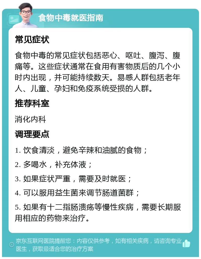 食物中毒就医指南 常见症状 食物中毒的常见症状包括恶心、呕吐、腹泻、腹痛等。这些症状通常在食用有害物质后的几个小时内出现，并可能持续数天。易感人群包括老年人、儿童、孕妇和免疫系统受损的人群。 推荐科室 消化内科 调理要点 1. 饮食清淡，避免辛辣和油腻的食物； 2. 多喝水，补充体液； 3. 如果症状严重，需要及时就医； 4. 可以服用益生菌来调节肠道菌群； 5. 如果有十二指肠溃疡等慢性疾病，需要长期服用相应的药物来治疗。