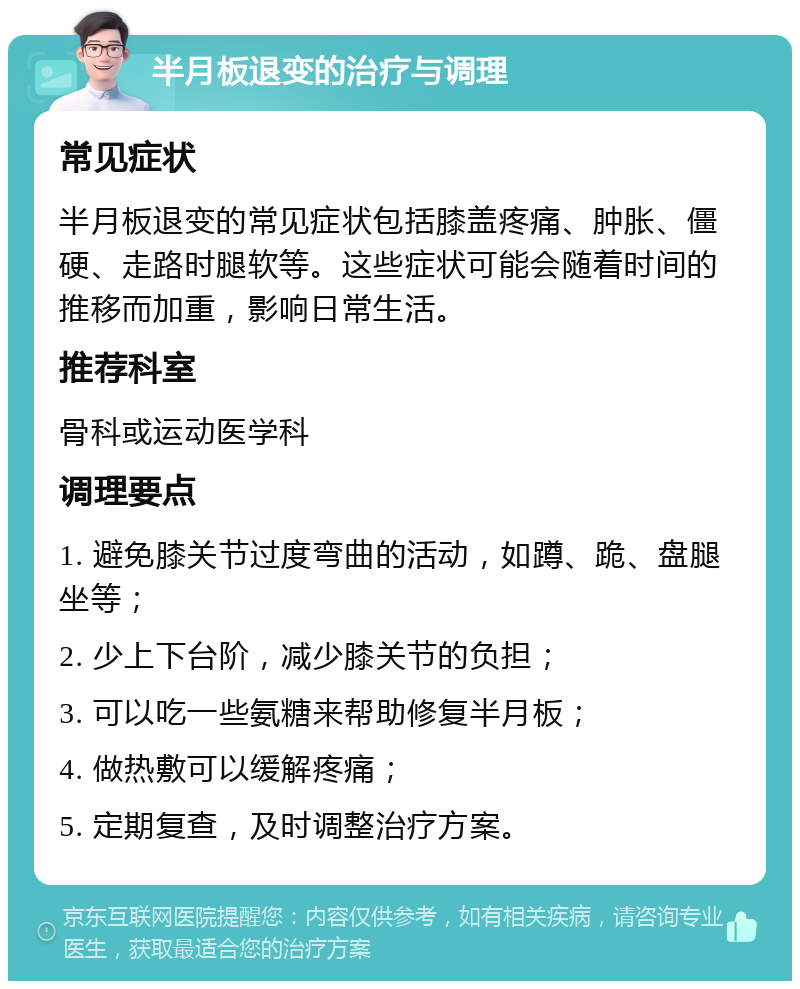 半月板退变的治疗与调理 常见症状 半月板退变的常见症状包括膝盖疼痛、肿胀、僵硬、走路时腿软等。这些症状可能会随着时间的推移而加重，影响日常生活。 推荐科室 骨科或运动医学科 调理要点 1. 避免膝关节过度弯曲的活动，如蹲、跪、盘腿坐等； 2. 少上下台阶，减少膝关节的负担； 3. 可以吃一些氨糖来帮助修复半月板； 4. 做热敷可以缓解疼痛； 5. 定期复查，及时调整治疗方案。