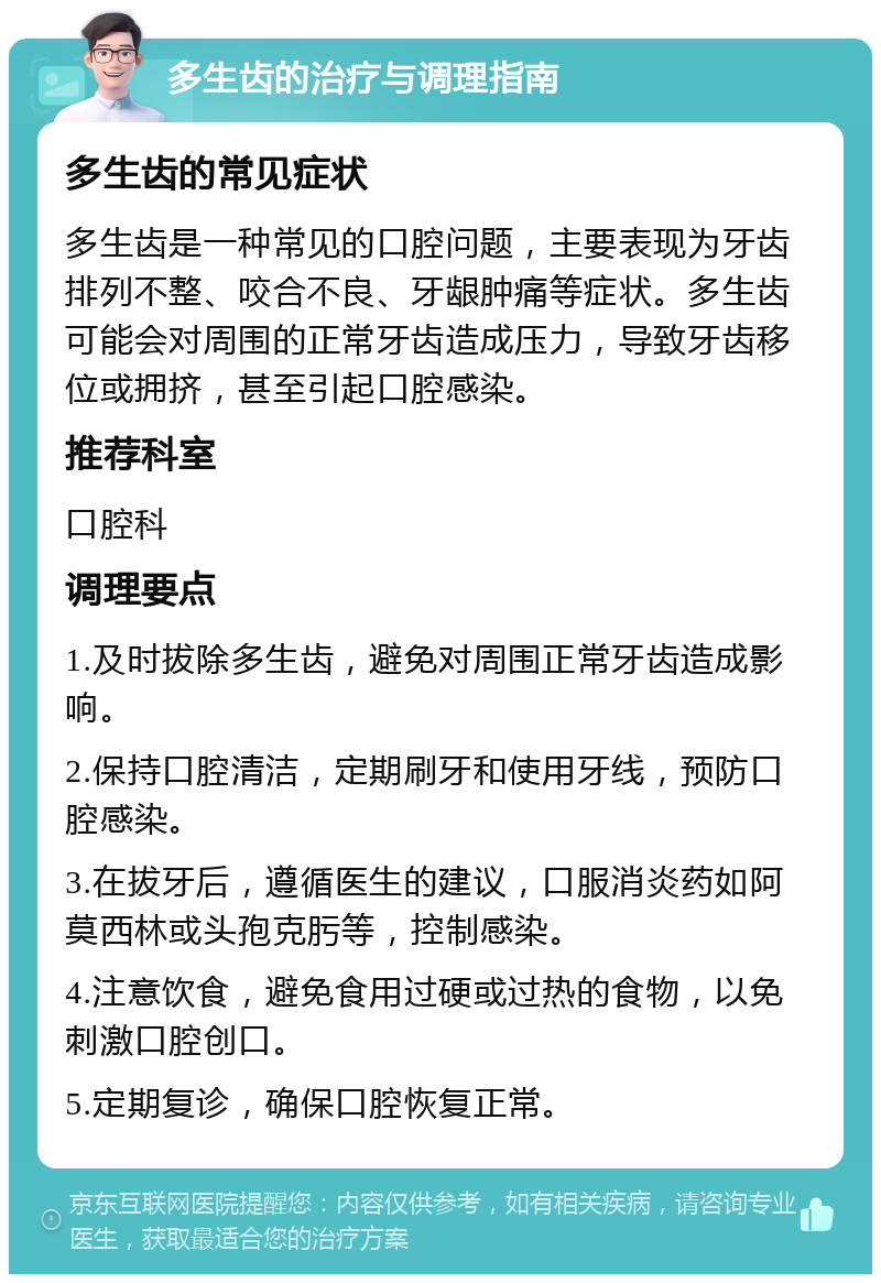 多生齿的治疗与调理指南 多生齿的常见症状 多生齿是一种常见的口腔问题，主要表现为牙齿排列不整、咬合不良、牙龈肿痛等症状。多生齿可能会对周围的正常牙齿造成压力，导致牙齿移位或拥挤，甚至引起口腔感染。 推荐科室 口腔科 调理要点 1.及时拔除多生齿，避免对周围正常牙齿造成影响。 2.保持口腔清洁，定期刷牙和使用牙线，预防口腔感染。 3.在拔牙后，遵循医生的建议，口服消炎药如阿莫西林或头孢克肟等，控制感染。 4.注意饮食，避免食用过硬或过热的食物，以免刺激口腔创口。 5.定期复诊，确保口腔恢复正常。