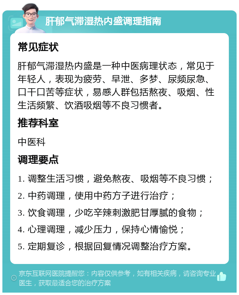 肝郁气滞湿热内盛调理指南 常见症状 肝郁气滞湿热内盛是一种中医病理状态，常见于年轻人，表现为疲劳、早泄、多梦、尿频尿急、口干口苦等症状，易感人群包括熬夜、吸烟、性生活频繁、饮酒吸烟等不良习惯者。 推荐科室 中医科 调理要点 1. 调整生活习惯，避免熬夜、吸烟等不良习惯； 2. 中药调理，使用中药方子进行治疗； 3. 饮食调理，少吃辛辣刺激肥甘厚腻的食物； 4. 心理调理，减少压力，保持心情愉悦； 5. 定期复诊，根据回复情况调整治疗方案。