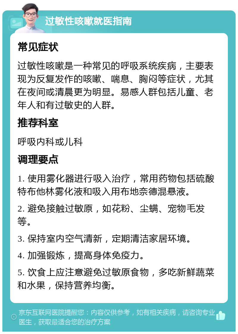 过敏性咳嗽就医指南 常见症状 过敏性咳嗽是一种常见的呼吸系统疾病，主要表现为反复发作的咳嗽、喘息、胸闷等症状，尤其在夜间或清晨更为明显。易感人群包括儿童、老年人和有过敏史的人群。 推荐科室 呼吸内科或儿科 调理要点 1. 使用雾化器进行吸入治疗，常用药物包括硫酸特布他林雾化液和吸入用布地奈德混悬液。 2. 避免接触过敏原，如花粉、尘螨、宠物毛发等。 3. 保持室内空气清新，定期清洁家居环境。 4. 加强锻炼，提高身体免疫力。 5. 饮食上应注意避免过敏原食物，多吃新鲜蔬菜和水果，保持营养均衡。