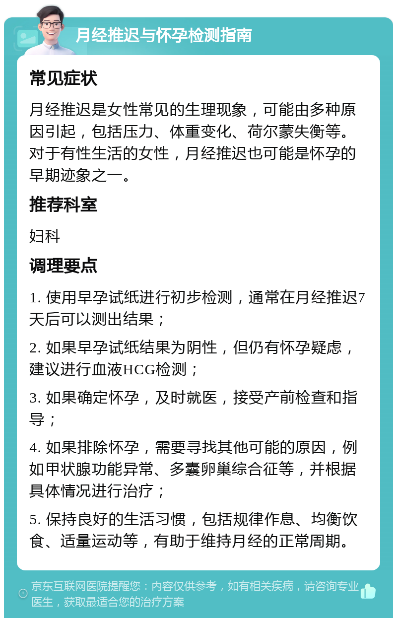 月经推迟与怀孕检测指南 常见症状 月经推迟是女性常见的生理现象，可能由多种原因引起，包括压力、体重变化、荷尔蒙失衡等。对于有性生活的女性，月经推迟也可能是怀孕的早期迹象之一。 推荐科室 妇科 调理要点 1. 使用早孕试纸进行初步检测，通常在月经推迟7天后可以测出结果； 2. 如果早孕试纸结果为阴性，但仍有怀孕疑虑，建议进行血液HCG检测； 3. 如果确定怀孕，及时就医，接受产前检查和指导； 4. 如果排除怀孕，需要寻找其他可能的原因，例如甲状腺功能异常、多囊卵巢综合征等，并根据具体情况进行治疗； 5. 保持良好的生活习惯，包括规律作息、均衡饮食、适量运动等，有助于维持月经的正常周期。