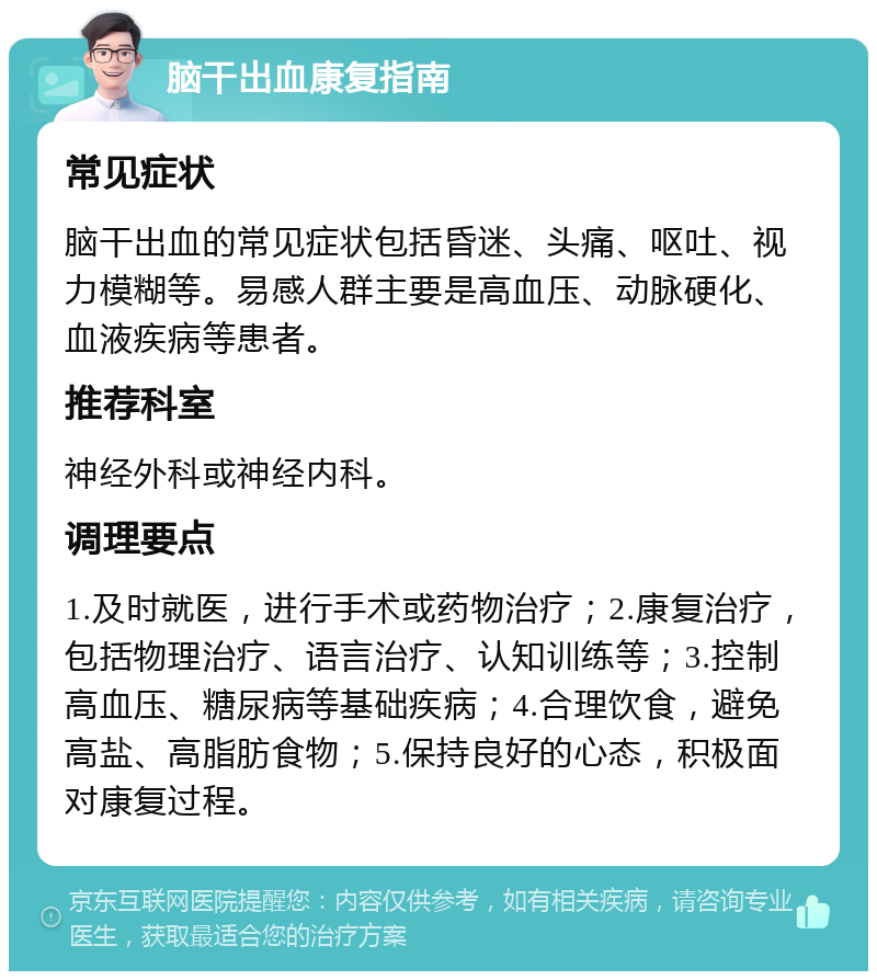 脑干出血康复指南 常见症状 脑干出血的常见症状包括昏迷、头痛、呕吐、视力模糊等。易感人群主要是高血压、动脉硬化、血液疾病等患者。 推荐科室 神经外科或神经内科。 调理要点 1.及时就医，进行手术或药物治疗；2.康复治疗，包括物理治疗、语言治疗、认知训练等；3.控制高血压、糖尿病等基础疾病；4.合理饮食，避免高盐、高脂肪食物；5.保持良好的心态，积极面对康复过程。