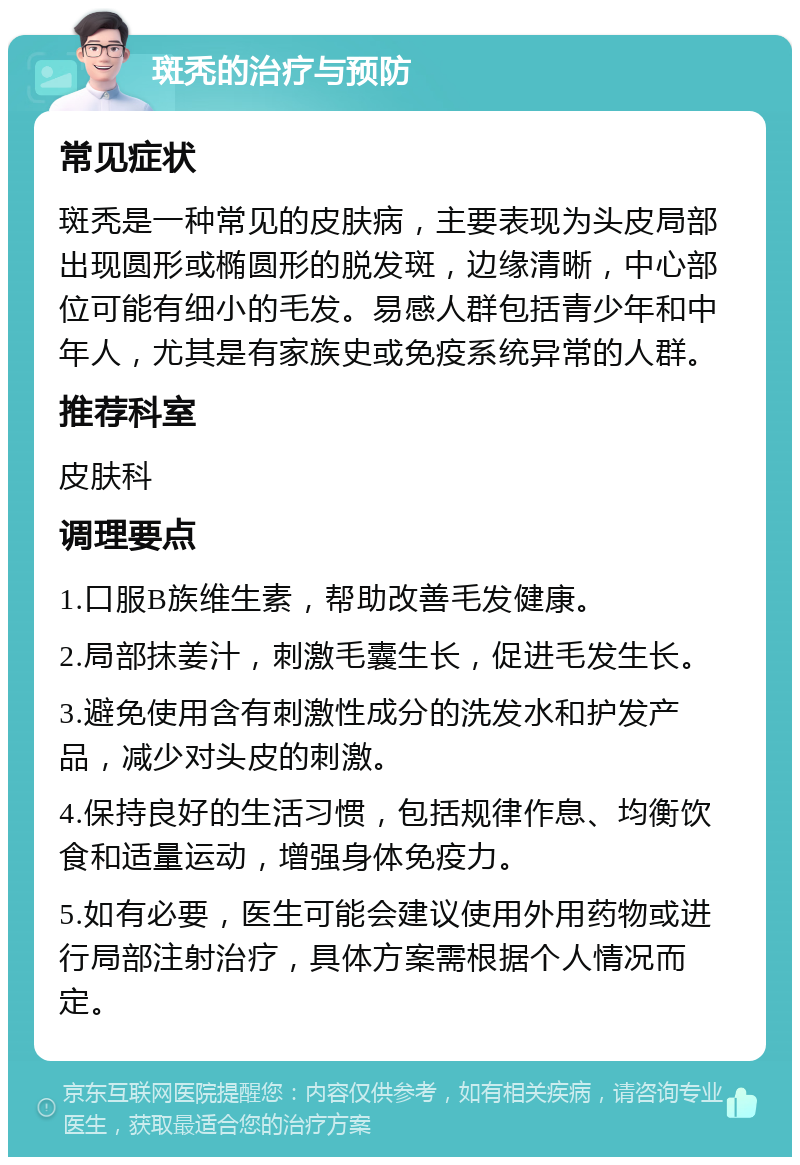 斑秃的治疗与预防 常见症状 斑秃是一种常见的皮肤病，主要表现为头皮局部出现圆形或椭圆形的脱发斑，边缘清晰，中心部位可能有细小的毛发。易感人群包括青少年和中年人，尤其是有家族史或免疫系统异常的人群。 推荐科室 皮肤科 调理要点 1.口服B族维生素，帮助改善毛发健康。 2.局部抹姜汁，刺激毛囊生长，促进毛发生长。 3.避免使用含有刺激性成分的洗发水和护发产品，减少对头皮的刺激。 4.保持良好的生活习惯，包括规律作息、均衡饮食和适量运动，增强身体免疫力。 5.如有必要，医生可能会建议使用外用药物或进行局部注射治疗，具体方案需根据个人情况而定。