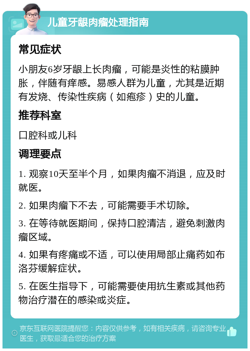 儿童牙龈肉瘤处理指南 常见症状 小朋友6岁牙龈上长肉瘤，可能是炎性的粘膜肿胀，伴随有痒感。易感人群为儿童，尤其是近期有发烧、传染性疾病（如疱疹）史的儿童。 推荐科室 口腔科或儿科 调理要点 1. 观察10天至半个月，如果肉瘤不消退，应及时就医。 2. 如果肉瘤下不去，可能需要手术切除。 3. 在等待就医期间，保持口腔清洁，避免刺激肉瘤区域。 4. 如果有疼痛或不适，可以使用局部止痛药如布洛芬缓解症状。 5. 在医生指导下，可能需要使用抗生素或其他药物治疗潜在的感染或炎症。