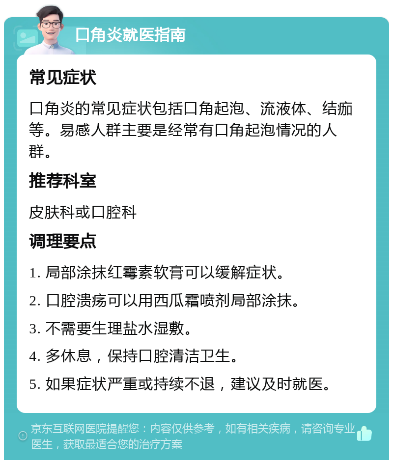 口角炎就医指南 常见症状 口角炎的常见症状包括口角起泡、流液体、结痂等。易感人群主要是经常有口角起泡情况的人群。 推荐科室 皮肤科或口腔科 调理要点 1. 局部涂抹红霉素软膏可以缓解症状。 2. 口腔溃疡可以用西瓜霜喷剂局部涂抹。 3. 不需要生理盐水湿敷。 4. 多休息，保持口腔清洁卫生。 5. 如果症状严重或持续不退，建议及时就医。