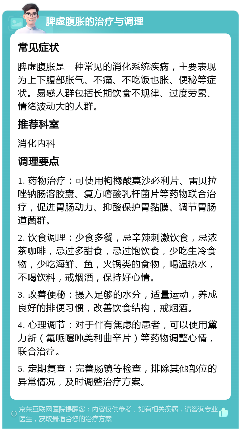 脾虚腹胀的治疗与调理 常见症状 脾虚腹胀是一种常见的消化系统疾病，主要表现为上下腹部胀气、不痛、不吃饭也胀、便秘等症状。易感人群包括长期饮食不规律、过度劳累、情绪波动大的人群。 推荐科室 消化内科 调理要点 1. 药物治疗：可使用枸橼酸莫沙必利片、雷贝拉唑钠肠溶胶囊、复方嗜酸乳杆菌片等药物联合治疗，促进胃肠动力、抑酸保护胃黏膜、调节胃肠道菌群。 2. 饮食调理：少食多餐，忌辛辣刺激饮食，忌浓茶咖啡，忌过多甜食，忌过饱饮食，少吃生冷食物，少吃海鲜、鱼，火锅类的食物，喝温热水，不喝饮料，戒烟酒，保持好心情。 3. 改善便秘：摄入足够的水分，适量运动，养成良好的排便习惯，改善饮食结构，戒烟酒。 4. 心理调节：对于伴有焦虑的患者，可以使用黛力新（氟哌噻吨美利曲辛片）等药物调整心情，联合治疗。 5. 定期复查：完善肠镜等检查，排除其他部位的异常情况，及时调整治疗方案。