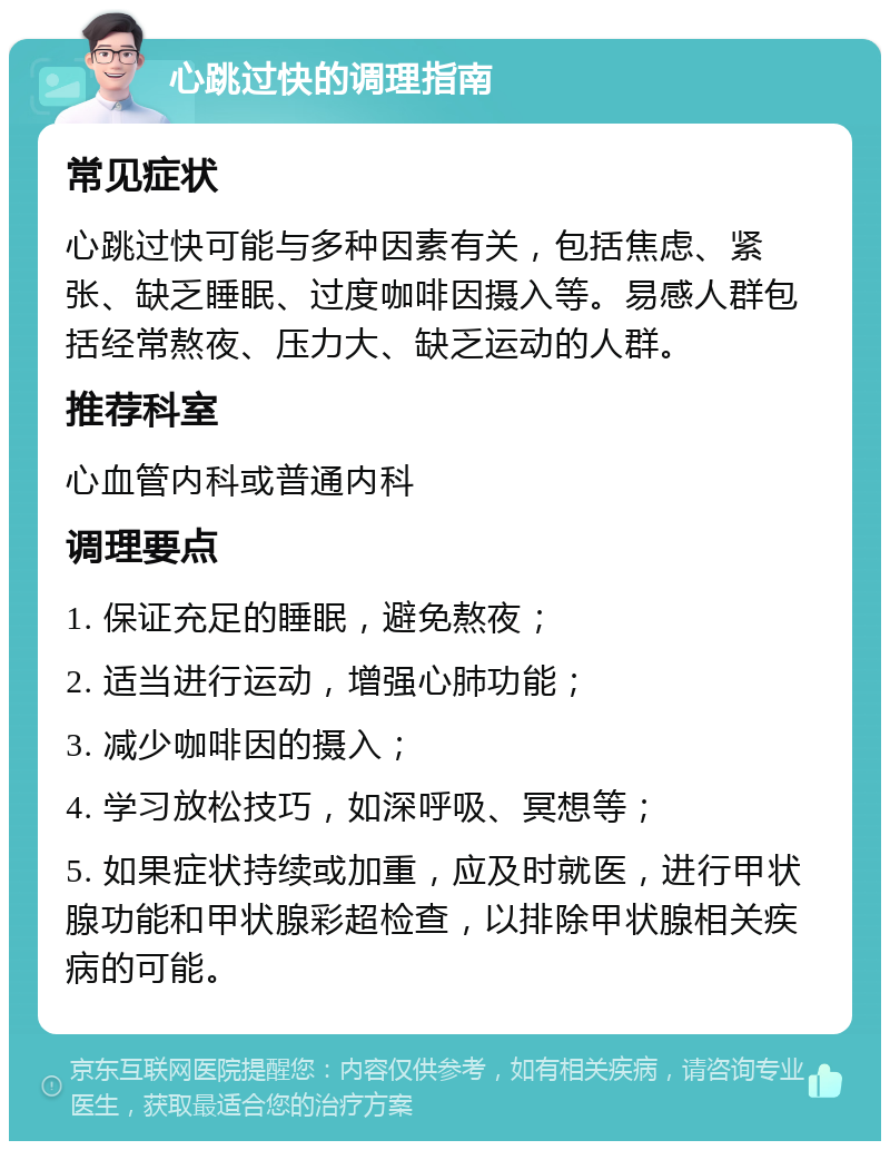 心跳过快的调理指南 常见症状 心跳过快可能与多种因素有关，包括焦虑、紧张、缺乏睡眠、过度咖啡因摄入等。易感人群包括经常熬夜、压力大、缺乏运动的人群。 推荐科室 心血管内科或普通内科 调理要点 1. 保证充足的睡眠，避免熬夜； 2. 适当进行运动，增强心肺功能； 3. 减少咖啡因的摄入； 4. 学习放松技巧，如深呼吸、冥想等； 5. 如果症状持续或加重，应及时就医，进行甲状腺功能和甲状腺彩超检查，以排除甲状腺相关疾病的可能。