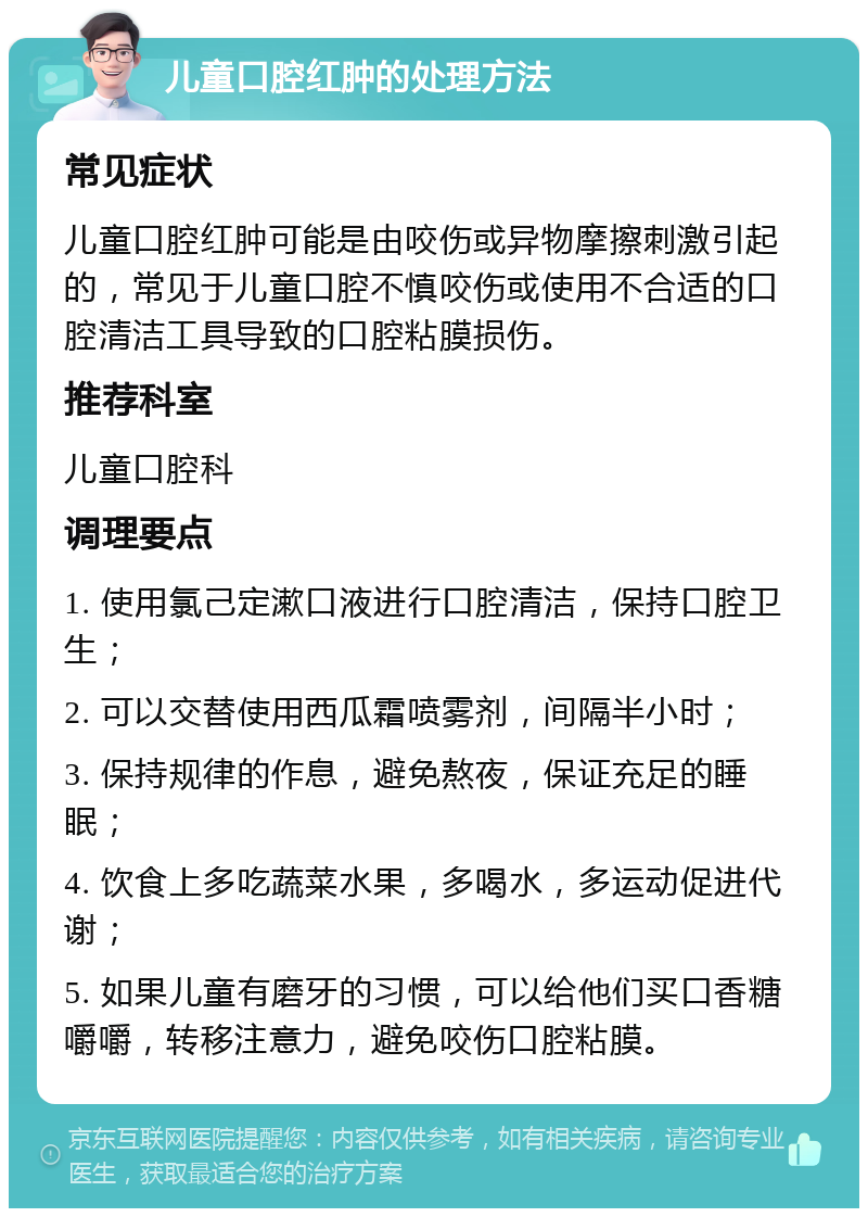 儿童口腔红肿的处理方法 常见症状 儿童口腔红肿可能是由咬伤或异物摩擦刺激引起的，常见于儿童口腔不慎咬伤或使用不合适的口腔清洁工具导致的口腔粘膜损伤。 推荐科室 儿童口腔科 调理要点 1. 使用氯己定漱口液进行口腔清洁，保持口腔卫生； 2. 可以交替使用西瓜霜喷雾剂，间隔半小时； 3. 保持规律的作息，避免熬夜，保证充足的睡眠； 4. 饮食上多吃蔬菜水果，多喝水，多运动促进代谢； 5. 如果儿童有磨牙的习惯，可以给他们买口香糖嚼嚼，转移注意力，避免咬伤口腔粘膜。