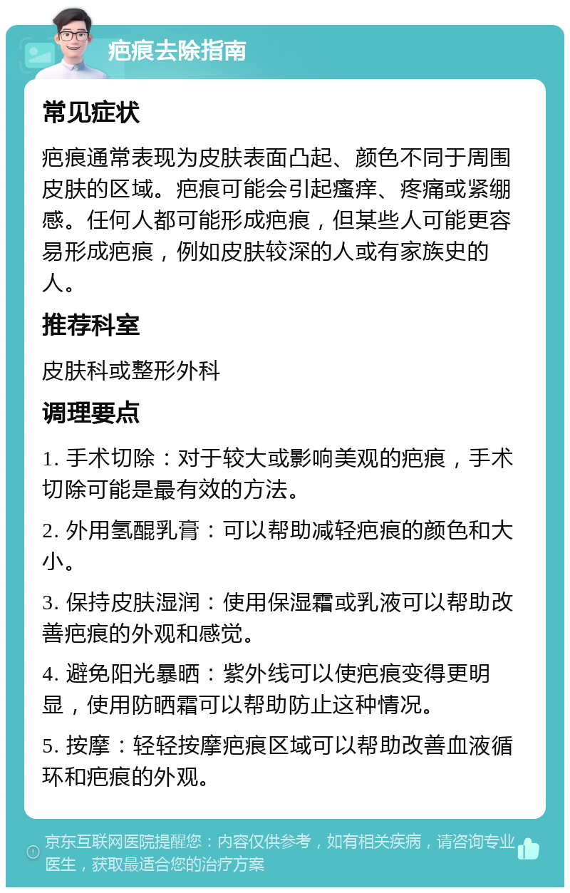 疤痕去除指南 常见症状 疤痕通常表现为皮肤表面凸起、颜色不同于周围皮肤的区域。疤痕可能会引起瘙痒、疼痛或紧绷感。任何人都可能形成疤痕，但某些人可能更容易形成疤痕，例如皮肤较深的人或有家族史的人。 推荐科室 皮肤科或整形外科 调理要点 1. 手术切除：对于较大或影响美观的疤痕，手术切除可能是最有效的方法。 2. 外用氢醌乳膏：可以帮助减轻疤痕的颜色和大小。 3. 保持皮肤湿润：使用保湿霜或乳液可以帮助改善疤痕的外观和感觉。 4. 避免阳光暴晒：紫外线可以使疤痕变得更明显，使用防晒霜可以帮助防止这种情况。 5. 按摩：轻轻按摩疤痕区域可以帮助改善血液循环和疤痕的外观。