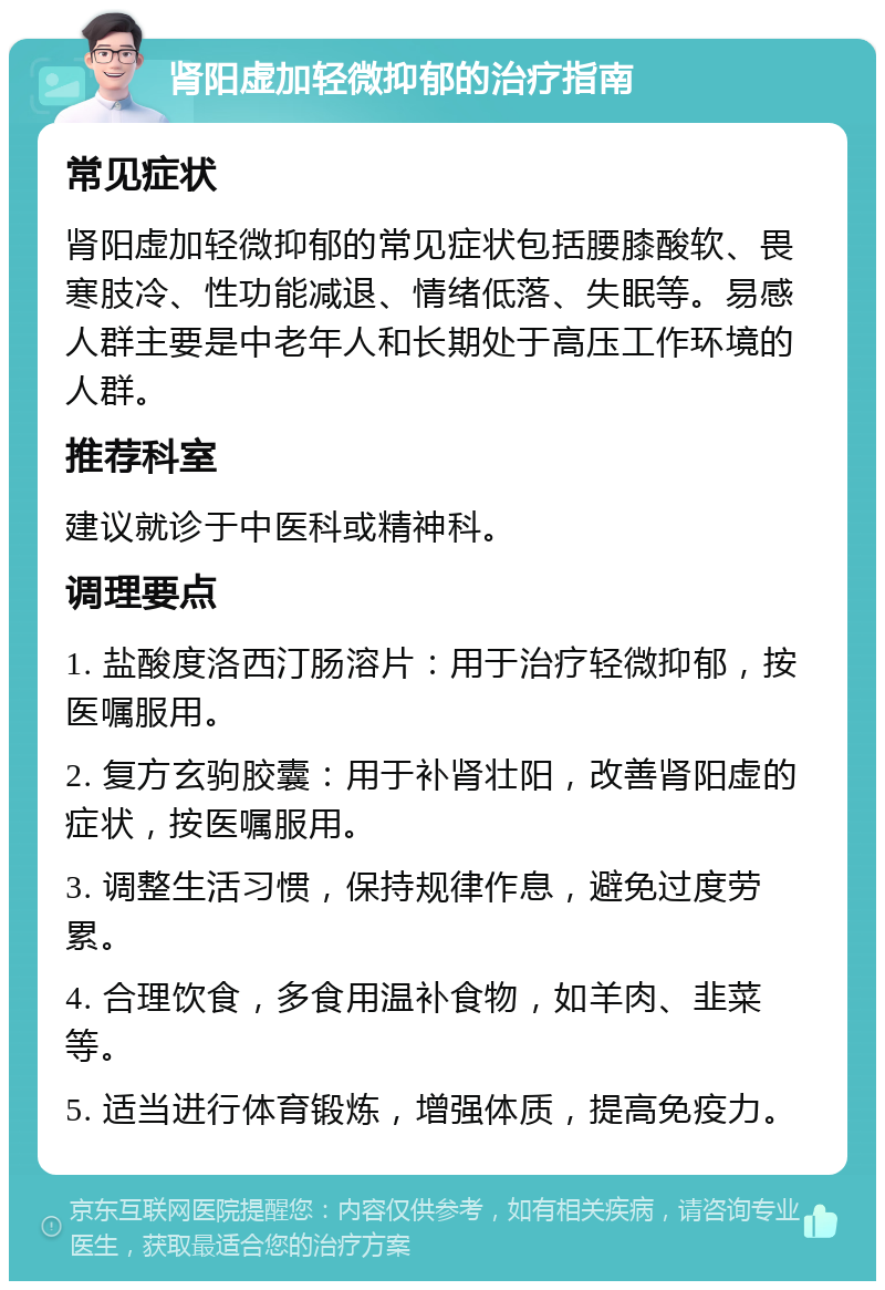 肾阳虚加轻微抑郁的治疗指南 常见症状 肾阳虚加轻微抑郁的常见症状包括腰膝酸软、畏寒肢冷、性功能减退、情绪低落、失眠等。易感人群主要是中老年人和长期处于高压工作环境的人群。 推荐科室 建议就诊于中医科或精神科。 调理要点 1. 盐酸度洛西汀肠溶片：用于治疗轻微抑郁，按医嘱服用。 2. 复方玄驹胶囊：用于补肾壮阳，改善肾阳虚的症状，按医嘱服用。 3. 调整生活习惯，保持规律作息，避免过度劳累。 4. 合理饮食，多食用温补食物，如羊肉、韭菜等。 5. 适当进行体育锻炼，增强体质，提高免疫力。