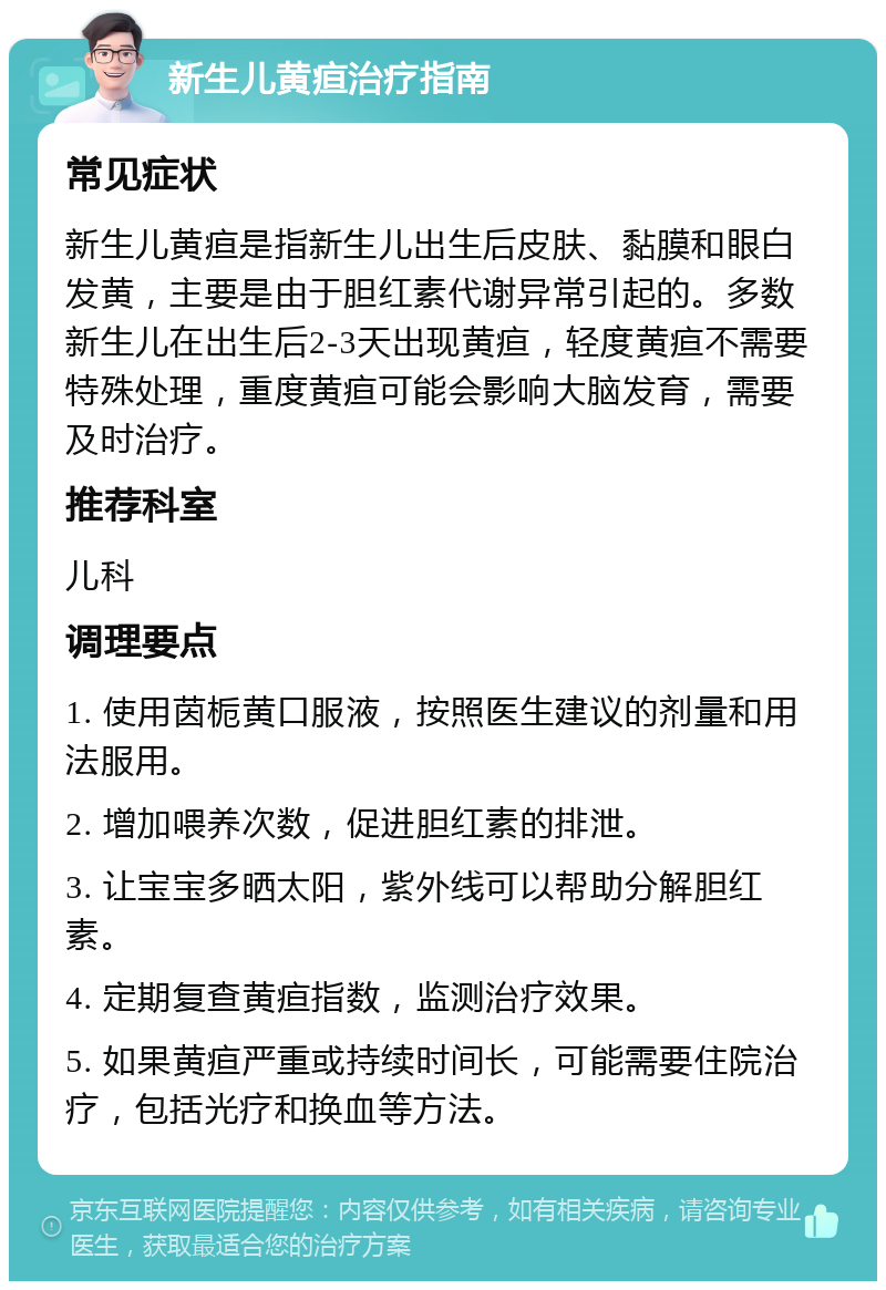 新生儿黄疸治疗指南 常见症状 新生儿黄疸是指新生儿出生后皮肤、黏膜和眼白发黄，主要是由于胆红素代谢异常引起的。多数新生儿在出生后2-3天出现黄疸，轻度黄疸不需要特殊处理，重度黄疸可能会影响大脑发育，需要及时治疗。 推荐科室 儿科 调理要点 1. 使用茵栀黄口服液，按照医生建议的剂量和用法服用。 2. 增加喂养次数，促进胆红素的排泄。 3. 让宝宝多晒太阳，紫外线可以帮助分解胆红素。 4. 定期复查黄疸指数，监测治疗效果。 5. 如果黄疸严重或持续时间长，可能需要住院治疗，包括光疗和换血等方法。