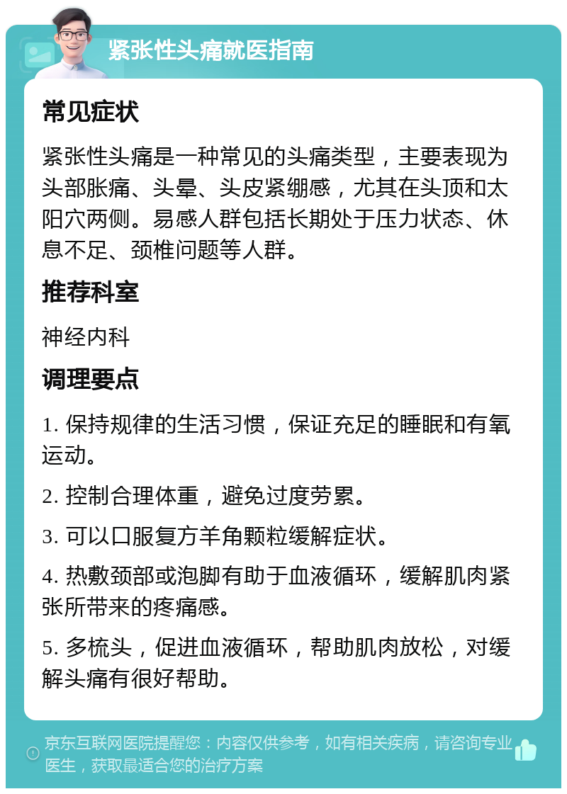 紧张性头痛就医指南 常见症状 紧张性头痛是一种常见的头痛类型，主要表现为头部胀痛、头晕、头皮紧绷感，尤其在头顶和太阳穴两侧。易感人群包括长期处于压力状态、休息不足、颈椎问题等人群。 推荐科室 神经内科 调理要点 1. 保持规律的生活习惯，保证充足的睡眠和有氧运动。 2. 控制合理体重，避免过度劳累。 3. 可以口服复方羊角颗粒缓解症状。 4. 热敷颈部或泡脚有助于血液循环，缓解肌肉紧张所带来的疼痛感。 5. 多梳头，促进血液循环，帮助肌肉放松，对缓解头痛有很好帮助。