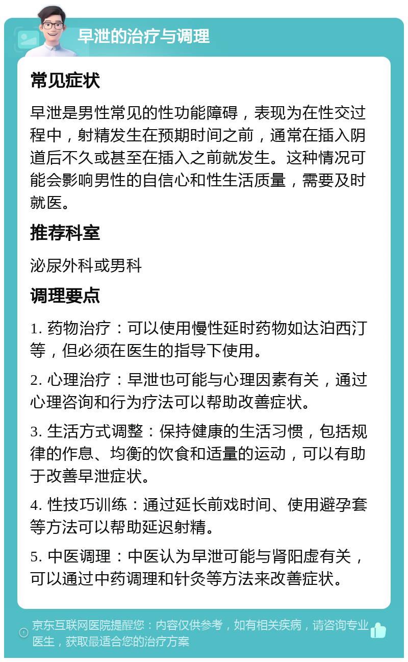 早泄的治疗与调理 常见症状 早泄是男性常见的性功能障碍，表现为在性交过程中，射精发生在预期时间之前，通常在插入阴道后不久或甚至在插入之前就发生。这种情况可能会影响男性的自信心和性生活质量，需要及时就医。 推荐科室 泌尿外科或男科 调理要点 1. 药物治疗：可以使用慢性延时药物如达泊西汀等，但必须在医生的指导下使用。 2. 心理治疗：早泄也可能与心理因素有关，通过心理咨询和行为疗法可以帮助改善症状。 3. 生活方式调整：保持健康的生活习惯，包括规律的作息、均衡的饮食和适量的运动，可以有助于改善早泄症状。 4. 性技巧训练：通过延长前戏时间、使用避孕套等方法可以帮助延迟射精。 5. 中医调理：中医认为早泄可能与肾阳虚有关，可以通过中药调理和针灸等方法来改善症状。