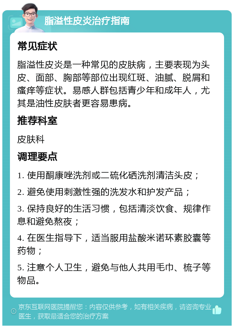 脂溢性皮炎治疗指南 常见症状 脂溢性皮炎是一种常见的皮肤病，主要表现为头皮、面部、胸部等部位出现红斑、油腻、脱屑和瘙痒等症状。易感人群包括青少年和成年人，尤其是油性皮肤者更容易患病。 推荐科室 皮肤科 调理要点 1. 使用酮康唑洗剂或二硫化硒洗剂清洁头皮； 2. 避免使用刺激性强的洗发水和护发产品； 3. 保持良好的生活习惯，包括清淡饮食、规律作息和避免熬夜； 4. 在医生指导下，适当服用盐酸米诺环素胶囊等药物； 5. 注意个人卫生，避免与他人共用毛巾、梳子等物品。