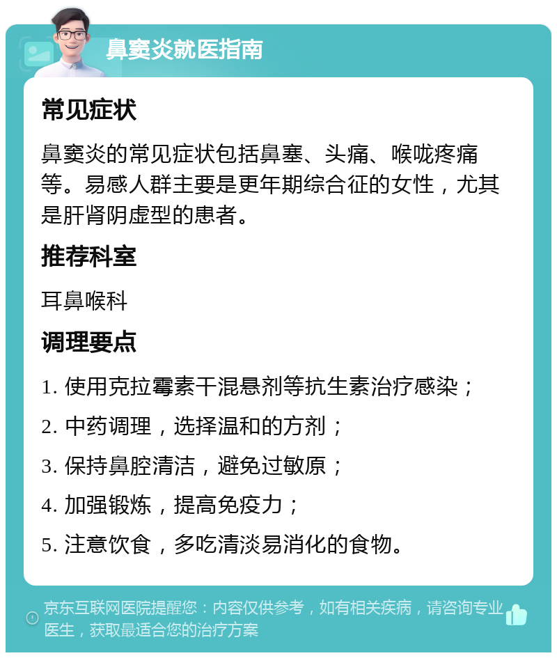 鼻窦炎就医指南 常见症状 鼻窦炎的常见症状包括鼻塞、头痛、喉咙疼痛等。易感人群主要是更年期综合征的女性，尤其是肝肾阴虚型的患者。 推荐科室 耳鼻喉科 调理要点 1. 使用克拉霉素干混悬剂等抗生素治疗感染； 2. 中药调理，选择温和的方剂； 3. 保持鼻腔清洁，避免过敏原； 4. 加强锻炼，提高免疫力； 5. 注意饮食，多吃清淡易消化的食物。