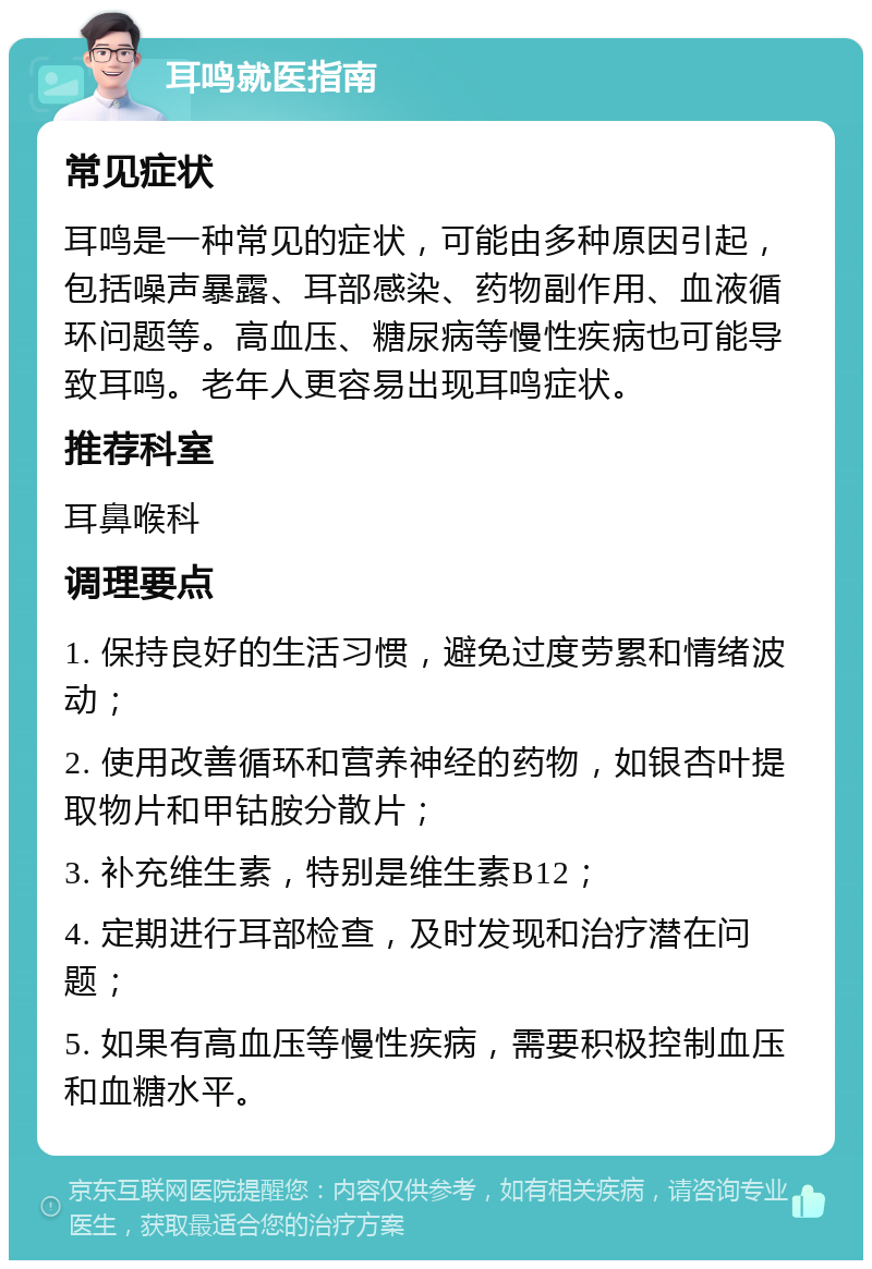 耳鸣就医指南 常见症状 耳鸣是一种常见的症状，可能由多种原因引起，包括噪声暴露、耳部感染、药物副作用、血液循环问题等。高血压、糖尿病等慢性疾病也可能导致耳鸣。老年人更容易出现耳鸣症状。 推荐科室 耳鼻喉科 调理要点 1. 保持良好的生活习惯，避免过度劳累和情绪波动； 2. 使用改善循环和营养神经的药物，如银杏叶提取物片和甲钴胺分散片； 3. 补充维生素，特别是维生素B12； 4. 定期进行耳部检查，及时发现和治疗潜在问题； 5. 如果有高血压等慢性疾病，需要积极控制血压和血糖水平。