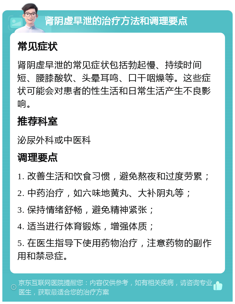 肾阴虚早泄的治疗方法和调理要点 常见症状 肾阴虚早泄的常见症状包括勃起慢、持续时间短、腰膝酸软、头晕耳鸣、口干咽燥等。这些症状可能会对患者的性生活和日常生活产生不良影响。 推荐科室 泌尿外科或中医科 调理要点 1. 改善生活和饮食习惯，避免熬夜和过度劳累； 2. 中药治疗，如六味地黄丸、大补阴丸等； 3. 保持情绪舒畅，避免精神紧张； 4. 适当进行体育锻炼，增强体质； 5. 在医生指导下使用药物治疗，注意药物的副作用和禁忌症。