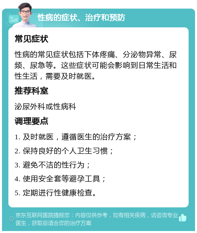 性病的症状、治疗和预防 常见症状 性病的常见症状包括下体疼痛、分泌物异常、尿频、尿急等。这些症状可能会影响到日常生活和性生活，需要及时就医。 推荐科室 泌尿外科或性病科 调理要点 1. 及时就医，遵循医生的治疗方案； 2. 保持良好的个人卫生习惯； 3. 避免不洁的性行为； 4. 使用安全套等避孕工具； 5. 定期进行性健康检查。