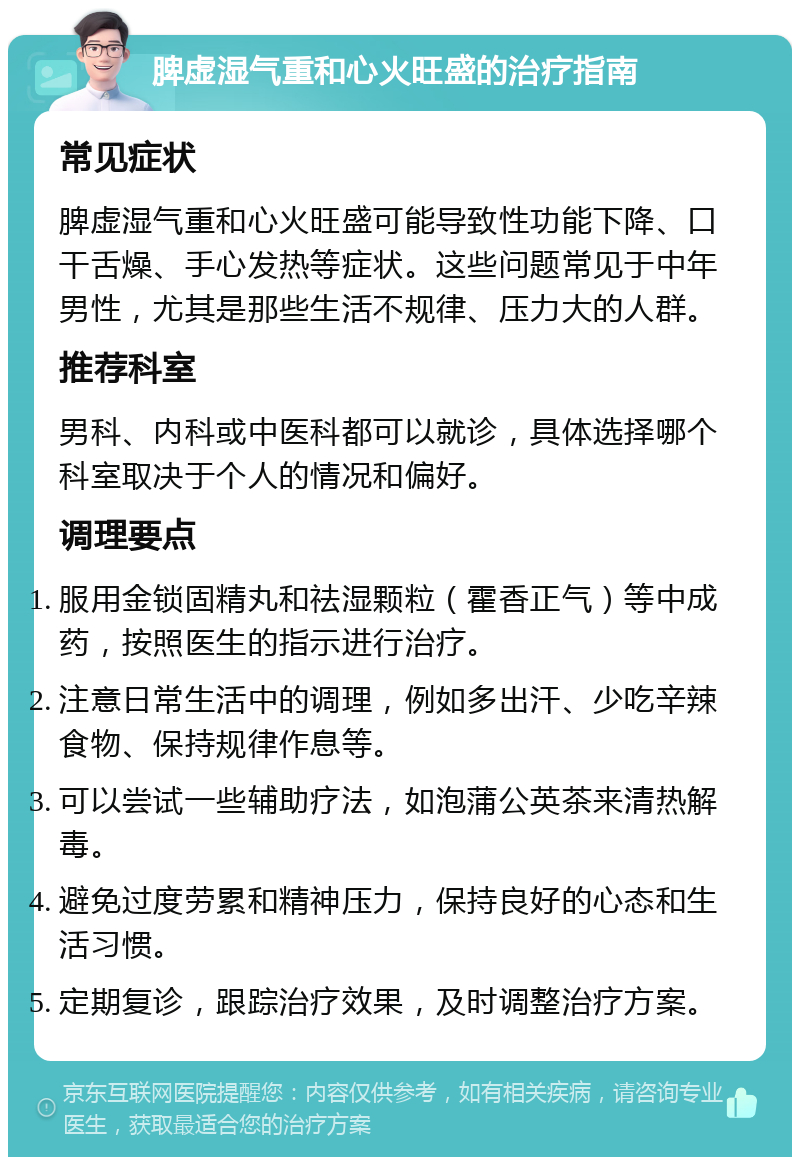 脾虚湿气重和心火旺盛的治疗指南 常见症状 脾虚湿气重和心火旺盛可能导致性功能下降、口干舌燥、手心发热等症状。这些问题常见于中年男性，尤其是那些生活不规律、压力大的人群。 推荐科室 男科、内科或中医科都可以就诊，具体选择哪个科室取决于个人的情况和偏好。 调理要点 服用金锁固精丸和祛湿颗粒（霍香正气）等中成药，按照医生的指示进行治疗。 注意日常生活中的调理，例如多出汗、少吃辛辣食物、保持规律作息等。 可以尝试一些辅助疗法，如泡蒲公英茶来清热解毒。 避免过度劳累和精神压力，保持良好的心态和生活习惯。 定期复诊，跟踪治疗效果，及时调整治疗方案。