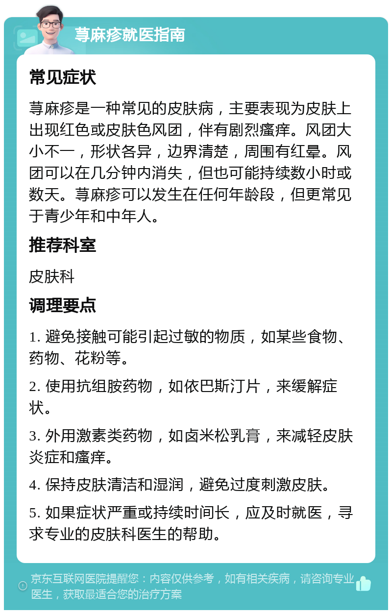 荨麻疹就医指南 常见症状 荨麻疹是一种常见的皮肤病，主要表现为皮肤上出现红色或皮肤色风团，伴有剧烈瘙痒。风团大小不一，形状各异，边界清楚，周围有红晕。风团可以在几分钟内消失，但也可能持续数小时或数天。荨麻疹可以发生在任何年龄段，但更常见于青少年和中年人。 推荐科室 皮肤科 调理要点 1. 避免接触可能引起过敏的物质，如某些食物、药物、花粉等。 2. 使用抗组胺药物，如依巴斯汀片，来缓解症状。 3. 外用激素类药物，如卤米松乳膏，来减轻皮肤炎症和瘙痒。 4. 保持皮肤清洁和湿润，避免过度刺激皮肤。 5. 如果症状严重或持续时间长，应及时就医，寻求专业的皮肤科医生的帮助。