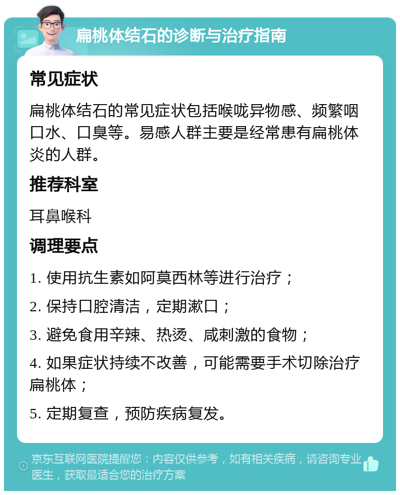 扁桃体结石的诊断与治疗指南 常见症状 扁桃体结石的常见症状包括喉咙异物感、频繁咽口水、口臭等。易感人群主要是经常患有扁桃体炎的人群。 推荐科室 耳鼻喉科 调理要点 1. 使用抗生素如阿莫西林等进行治疗； 2. 保持口腔清洁，定期漱口； 3. 避免食用辛辣、热烫、咸刺激的食物； 4. 如果症状持续不改善，可能需要手术切除治疗扁桃体； 5. 定期复查，预防疾病复发。